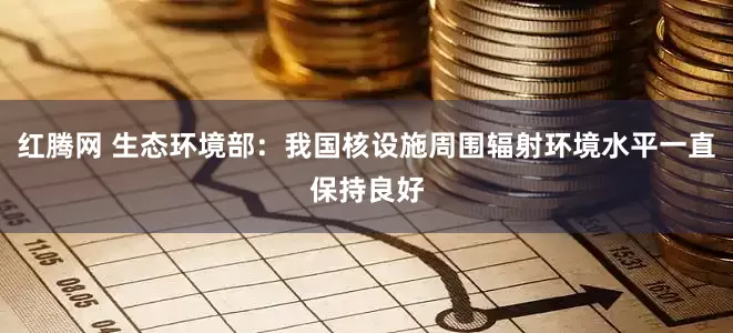 红腾网 生态环境部：我国核设施周围辐射环境水平一直保持良好