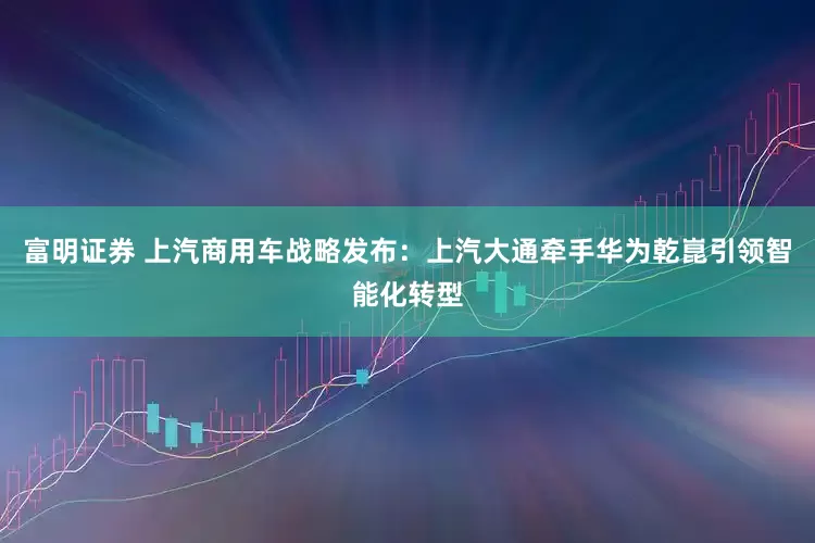 富明证券 上汽商用车战略发布：上汽大通牵手华为乾崑引领智能化转型