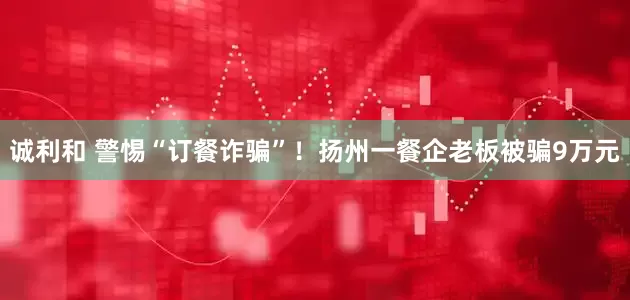 诚利和 警惕“订餐诈骗”！扬州一餐企老板被骗9万元