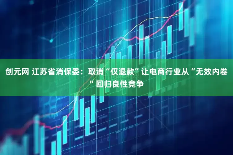 创元网 江苏省消保委：取消“仅退款”让电商行业从“无效内卷”回归良性竞争