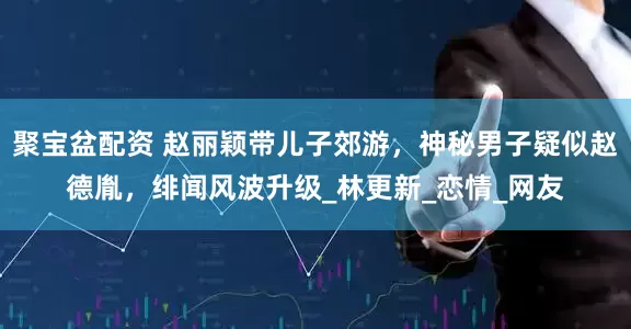聚宝盆配资 赵丽颖带儿子郊游，神秘男子疑似赵德胤，绯闻风波升级_林更新_恋情_网友