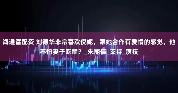 海通富配资 刘德华非常喜欢倪妮，跟她合作有爱情的感觉，他不怕妻子吃醋？_朱丽倩_支持_演技