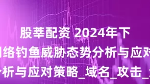 股莘配资 2024年下半年全球网络钓鱼威胁态势分析与应对策略_域名_攻击_注册