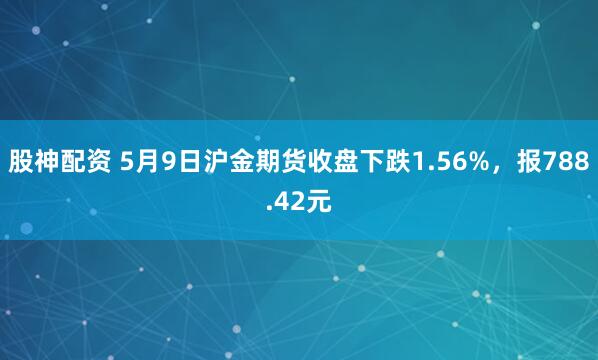 股神配资 5月9日沪金期货收盘下跌1.56%，报788.42元