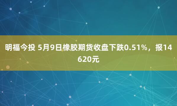 明福今投 5月9日橡胶期货收盘下跌0.51%，报14620元