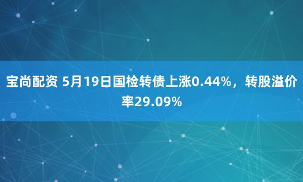 宝尚配资 5月19日国检转债上涨0.44%，转股溢价率29.09%