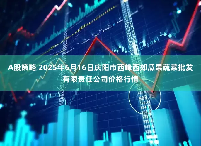 A股策略 2025年6月16日庆阳市西峰西郊瓜果蔬菜批发有限责任公司价格行情
