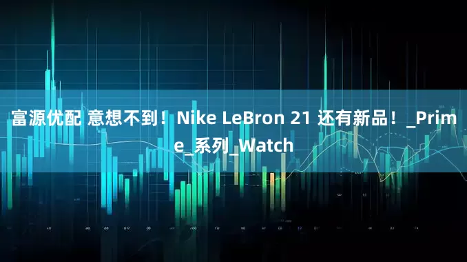 富源优配 意想不到！Nike LeBron 21 还有新品！_Prime_系列_Watch