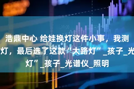 浩鼎中心 给娃换灯这件小事，我测了7款护眼灯，最后选了这款“大路灯”_孩子_光谱仪_照明