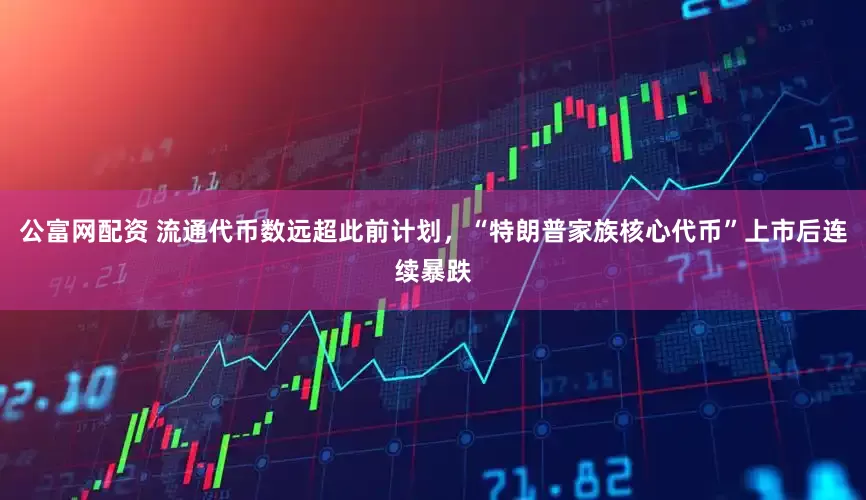 公富网配资 流通代币数远超此前计划，“特朗普家族核心代币”上市后连续暴跌