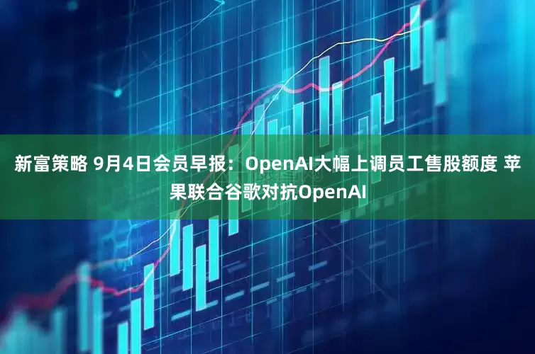 新富策略 9月4日会员早报：OpenAI大幅上调员工售股额度 苹果联合谷歌对抗OpenAI