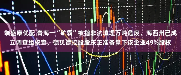 端盛康优配 青海一“矿霸”被指非法填埋万吨危废，海西州已成立调查组核查，硕贝德控股股东正准备拿下该企业49%股权