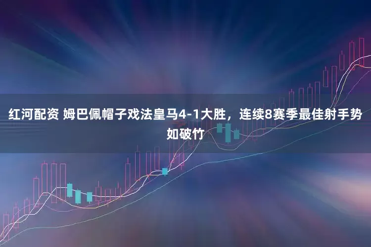 红河配资 姆巴佩帽子戏法皇马4-1大胜，连续8赛季最佳射手势如破竹